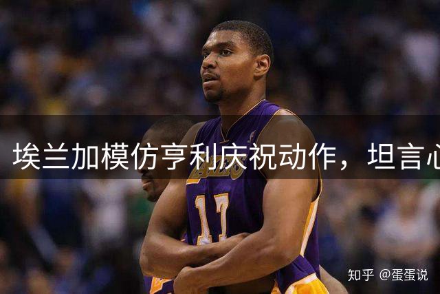 埃兰加模仿亨利庆祝动作，坦言心中偶像激励自己